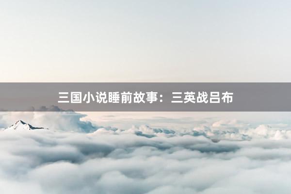 三国小说睡前故事:三英战吕布